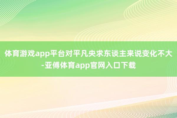 体育游戏app平台对平凡央求东谈主来说变化不大-亚傅体育app官网入口下载