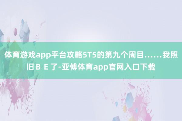 体育游戏app平台攻略5T5的第九个周目……我照旧ＢＥ了-亚傅体育app官网入口下载