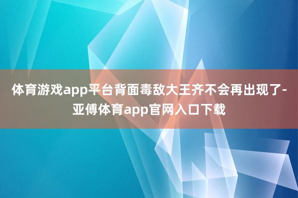 体育游戏app平台背面毒敌大王齐不会再出现了-亚傅体育app