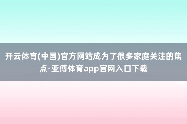 开云体育(中国)官方网站成为了很多家庭关注的焦点-亚傅体育a