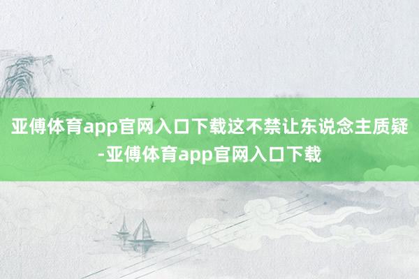 亚傅体育app官网入口下载这不禁让东说念主质疑-亚傅体育ap