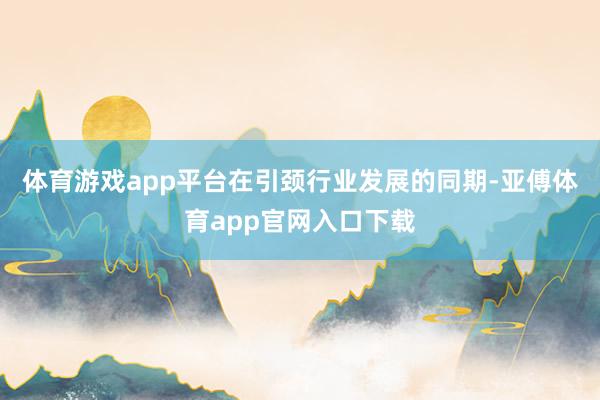 体育游戏app平台在引颈行业发展的同期-亚傅体育app官网入