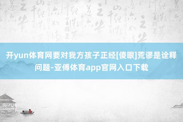 开yun体育网要对我方孩子正经[傻眼]荒谬是诠释问题-亚傅体