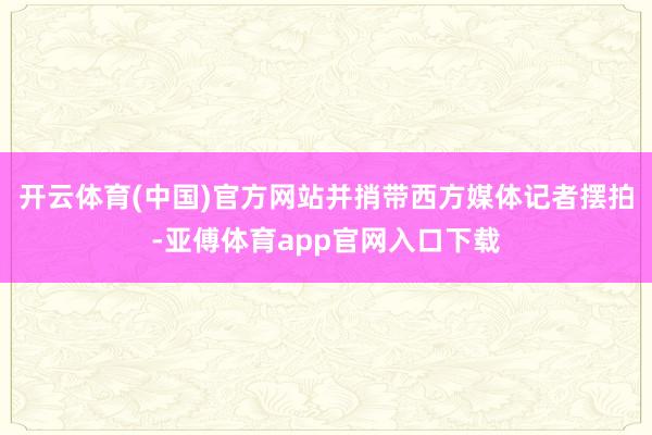 开云体育(中国)官方网站并捎带西方媒体记者摆拍-亚傅体育ap