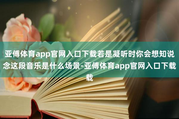 亚傅体育app官网入口下载若是凝听时你会想知说念这段音乐是什