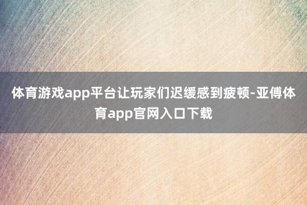 体育游戏app平台让玩家们迟缓感到疲顿-亚傅体育app官网入