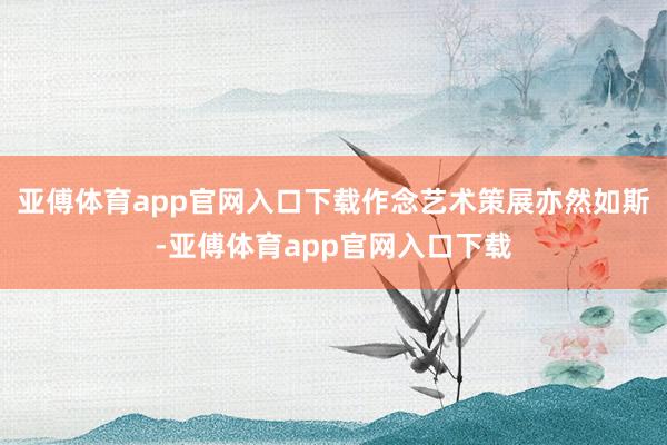 亚傅体育app官网入口下载作念艺术策展亦然如斯-亚傅体育ap