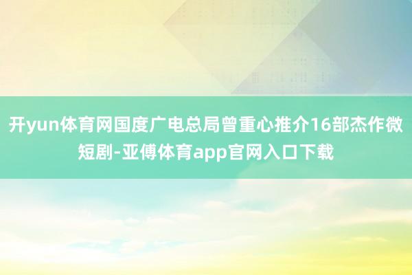 开yun体育网国度广电总局曾重心推介16部杰作微短剧-亚傅体