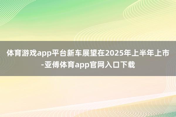 体育游戏app平台新车展望在2025年上半年上市-亚傅体育a