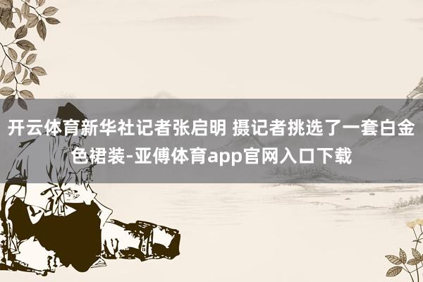 开云体育新华社记者张启明 摄记者挑选了一套白金色裙装-亚傅体育app官网入口下载