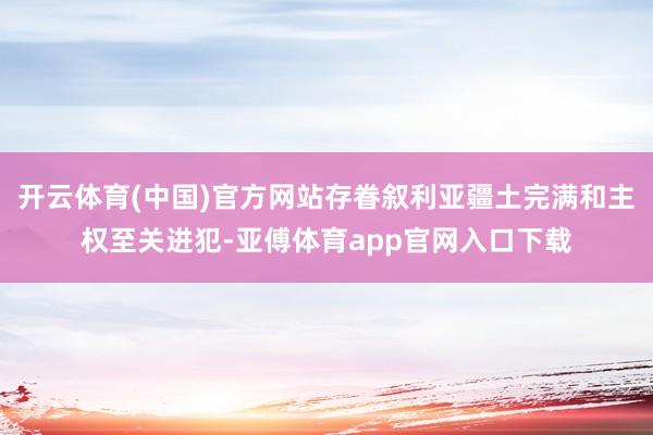 开云体育(中国)官方网站存眷叙利亚疆土完满和主权至关进犯-亚傅体育app官网入口下载