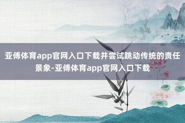 亚傅体育app官网入口下载并尝试跳动传统的责任景象-亚傅体育app官网入口下载