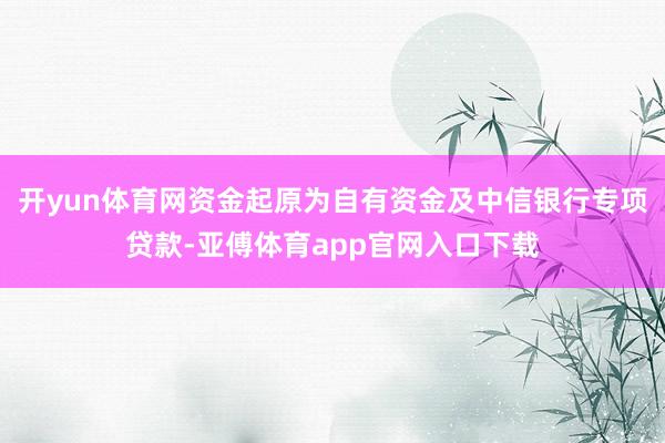 开yun体育网资金起原为自有资金及中信银行专项贷款-亚傅体育app官网入口下载