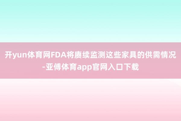 开yun体育网FDA将赓续监测这些家具的供需情况-亚傅体育app官网入口下载