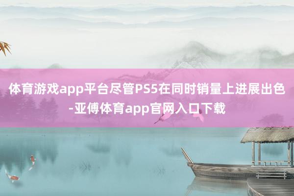 体育游戏app平台尽管PS5在同时销量上进展出色-亚傅体育app官网入口下载