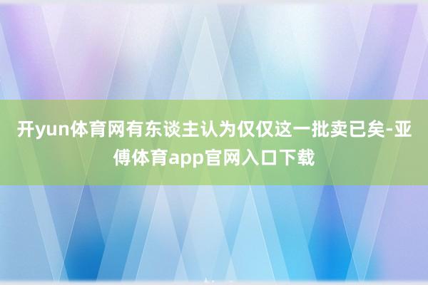 开yun体育网有东谈主认为仅仅这一批卖已矣-亚傅体育app官网入口下载