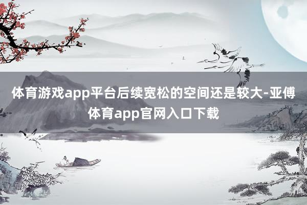 体育游戏app平台后续宽松的空间还是较大-亚傅体育app官网入口下载