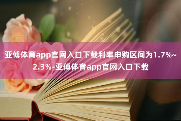 亚傅体育app官网入口下载利率申购区间为1.7%~2.3%-亚傅体育app官网入口下载