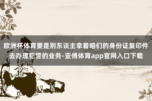 欧洲杯体育要是别东谈主拿着咱们的身份证复印件去办理犯警的业务-亚傅体育app官网入口下载