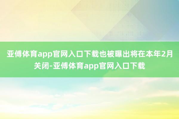 亚傅体育app官网入口下载也被曝出将在本年2月关闭-亚傅体育app官网入口下载