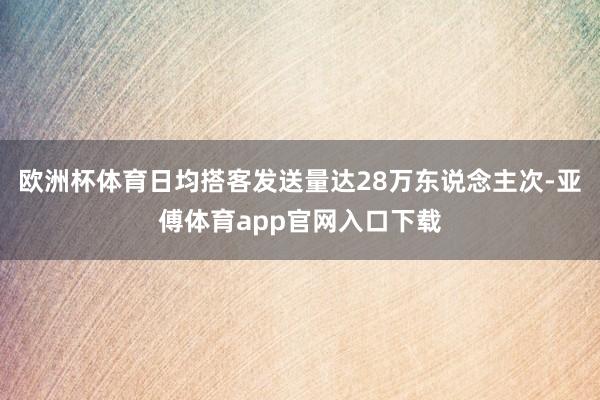 欧洲杯体育日均搭客发送量达28万东说念主次-亚傅体育app官网入口下载