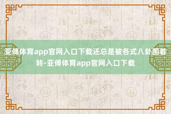 亚傅体育app官网入口下载还总是被各式八卦围着转-亚傅体育app官网入口下载