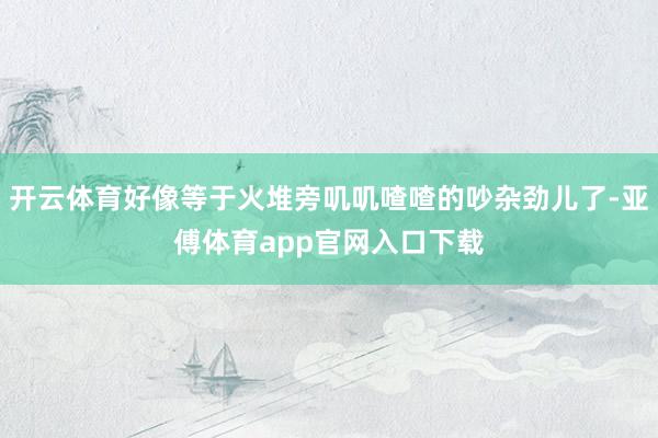 开云体育好像等于火堆旁叽叽喳喳的吵杂劲儿了-亚傅体育app官网入口下载