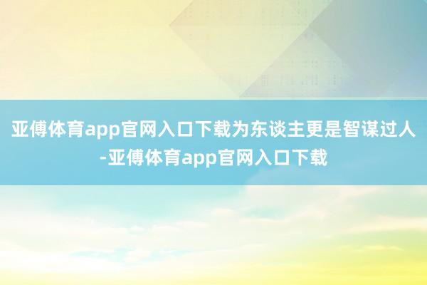 亚傅体育app官网入口下载为东谈主更是智谋过人-亚傅体育ap