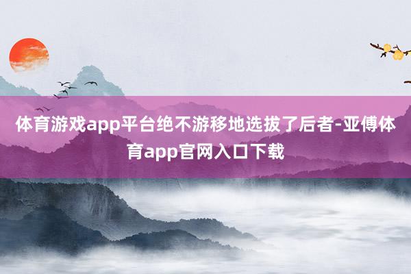 体育游戏app平台绝不游移地选拔了后者-亚傅体育app官网入口下载