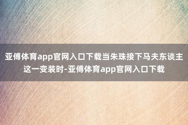 亚傅体育app官网入口下载当朱珠接下马夫东谈主这一变装时-亚傅体育app官网入口下载