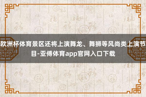 欧洲杯体育景区还将上演舞龙、舞狮等风尚类上演节目-亚傅体育app官网入口下载