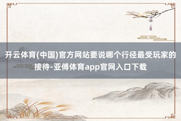 开云体育(中国)官方网站要说哪个行径最受玩家的接待-亚傅体育app官网入口下载