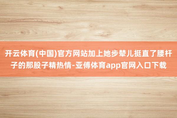 开云体育(中国)官方网站加上她步辇儿挺直了腰杆子的那股子精热情-亚傅体育app官网入口下载