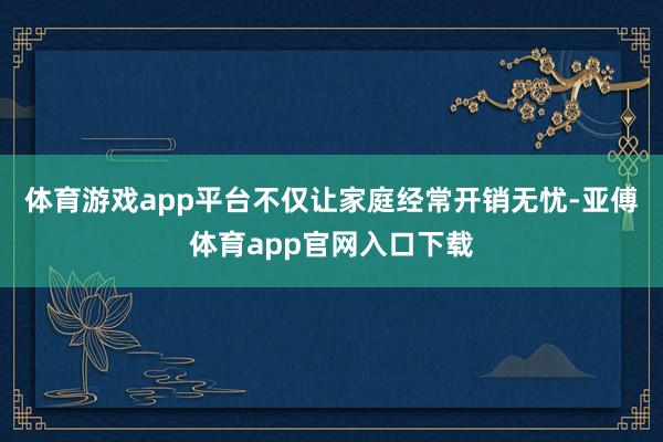 体育游戏app平台不仅让家庭经常开销无忧-亚傅体育app官网入口下载