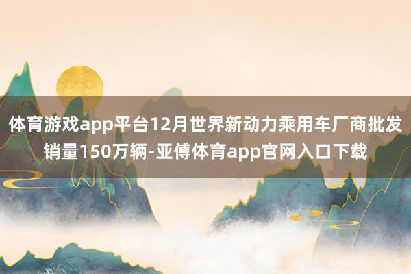 体育游戏app平台12月世界新动力乘用车厂商批发销量150万辆-亚傅体育app官网入口下载