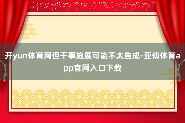 开yun体育网但干事施展可能不太告成-亚傅体育app官网入口下载