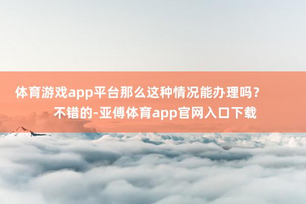 体育游戏app平台那么这种情况能办理吗？        不错的-亚傅体育app官网入口下载