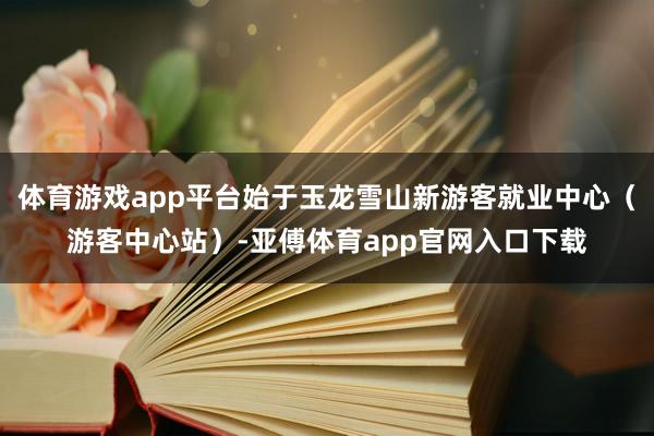 体育游戏app平台始于玉龙雪山新游客就业中心（游客中心站）-亚傅体育app官网入口下载