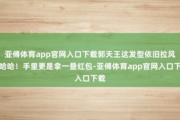 亚傅体育app官网入口下载郭天王这发型依旧拉风啊哈哈！手里更是拿一叠红包-亚傅体育app官网入口下载