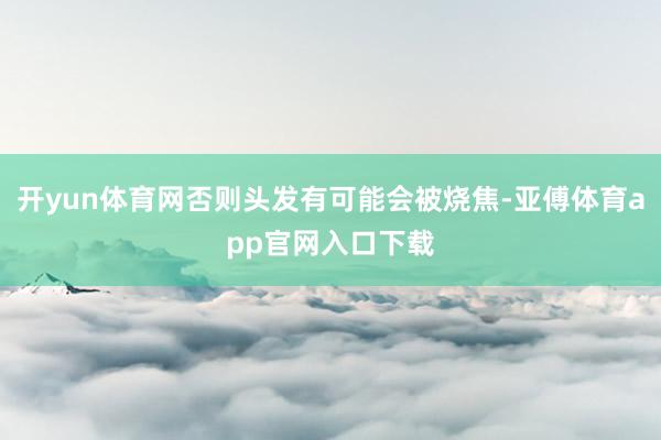 开yun体育网否则头发有可能会被烧焦-亚傅体育app官网入口下载