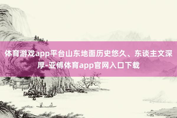 体育游戏app平台山东地面历史悠久、东谈主文深厚-亚傅体育app官网入口下载