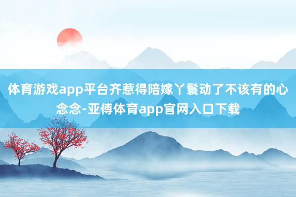 体育游戏app平台齐惹得陪嫁丫鬟动了不该有的心念念-亚傅体育app官网入口下载