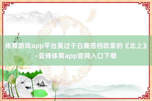 体育游戏app平台莫过于白鹿搭档欧豪的《北上》-亚傅体育app官网入口下载