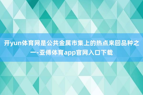 开yun体育网是公共金属市集上的热点来回品种之一-亚傅体育app官网入口下载