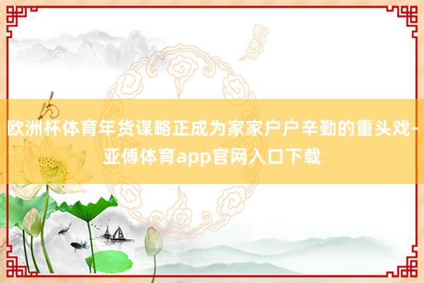 欧洲杯体育年货谋略正成为家家户户辛勤的重头戏-亚傅体育app官网入口下载