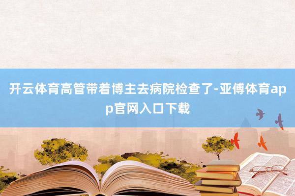 开云体育高管带着博主去病院检查了-亚傅体育app官网入口下载