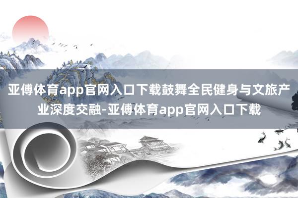 亚傅体育app官网入口下载鼓舞全民健身与文旅产业深度交融-亚傅体育app官网入口下载