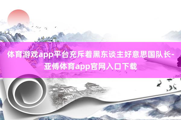 体育游戏app平台充斥着黑东谈主好意思国队长-亚傅体育app官网入口下载