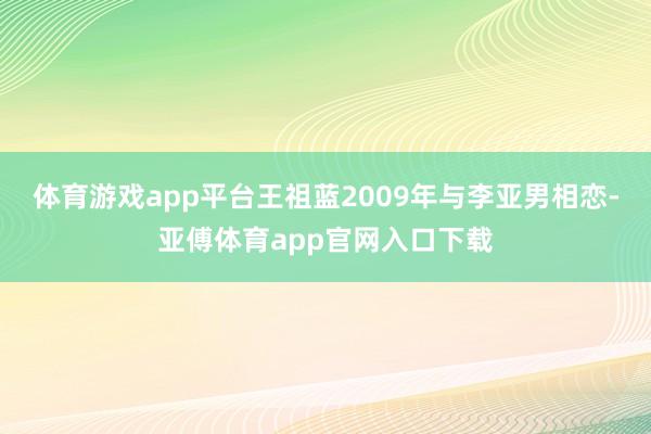 体育游戏app平台王祖蓝2009年与李亚男相恋-亚傅体育app官网入口下载