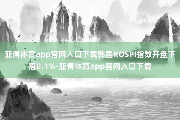 亚傅体育app官网入口下载韩国KOSPI指数开盘下落0.1%-亚傅体育app官网入口下载